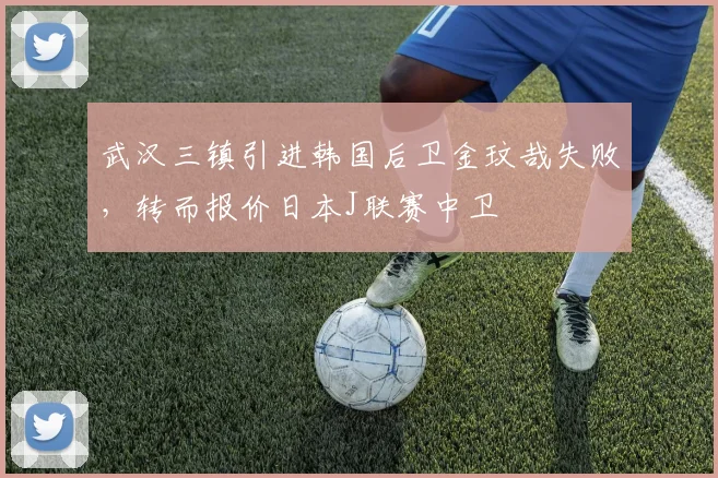 武汉三镇引进韩国后卫金玟哉失败,转而报价日本J联赛中卫
