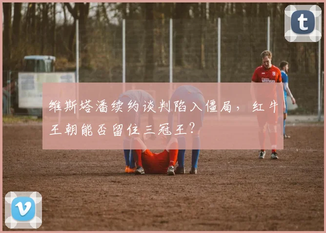 维斯塔潘续约谈判陷入僵局,红牛王朝能否留住三冠王?