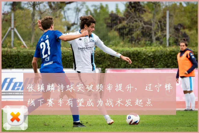 张镇麟持球突破频率提升，辽宁锋线下赛季有望成为战术发起点