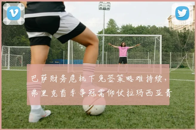 巴萨财务危机下免签策略难持续，弗里克首季争冠需仰仗拉玛西亚青训